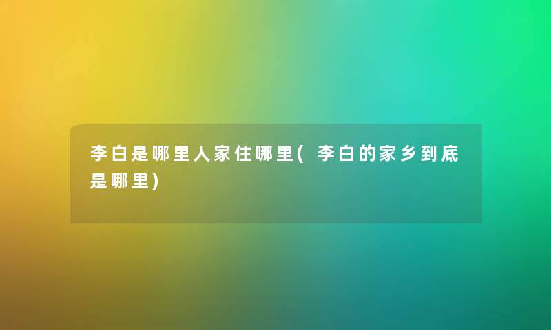 李白是哪里人家住哪里(李白的家乡到底是哪里)