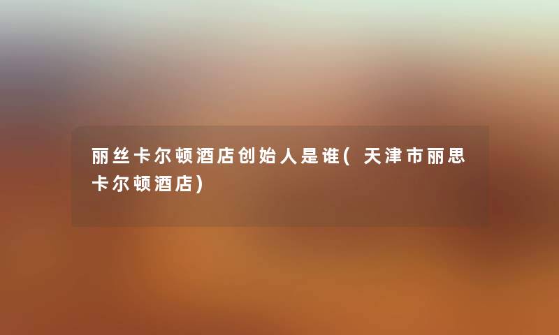 丽丝卡尔顿酒店创始人是谁(天津市丽思卡尔顿酒店) 丽丝卡尔顿酒店创始人是谁(天津市丽思卡尔顿酒店)