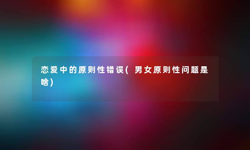 恋爱中的原则性错误(男女原则性问题是啥) 恋爱中的原则性错误(男女原则性问题是啥)