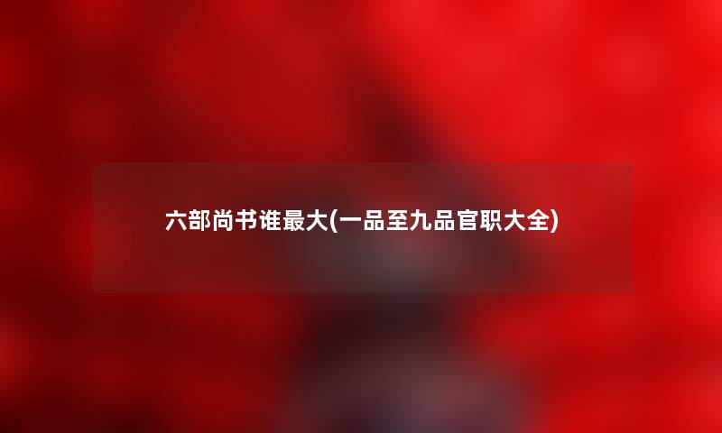 六部尚书谁大(一品至九品官职大全) 六部尚书谁大(一品至九品官职大全)
