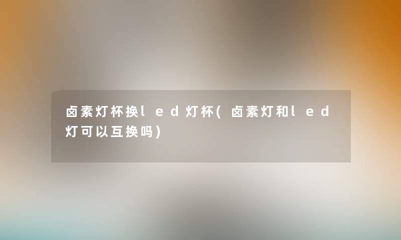 卤素灯杯换led灯杯(卤素灯和led灯可以互换吗) 卤素灯杯换led灯杯(卤素灯和led灯可以互换吗)