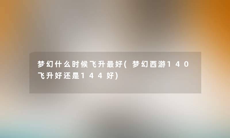 梦幻什么时候飞升好(梦幻西游140飞升好还是144好) 梦幻什么时候飞升好(梦幻西游140飞升好还是144好)