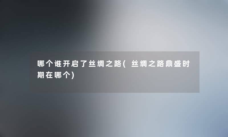 哪个谁开启了丝绸之路(丝绸之路鼎盛时期在哪个) 哪个谁开启了丝绸之路(丝绸之路鼎盛时期在哪个)