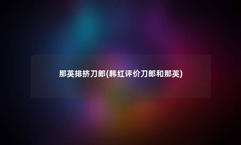 那英排挤刀郎(韩红评价刀郎和那英) 那英排挤刀郎(韩红评价刀郎和那英)