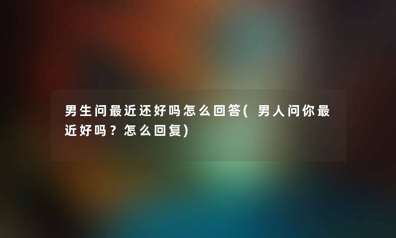 男生问近还好吗怎么回答(男人问你近好吗？怎么回复)