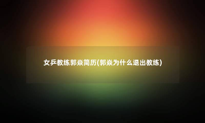 女乒教练郭焱简历(郭焱为什么退出教练) 女乒教练郭焱简历(郭焱为什么退出教练)
