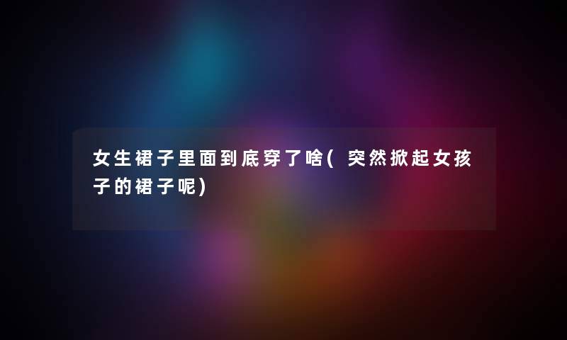 女生裙子里面到底穿了啥(突然掀起女孩子的裙子呢)