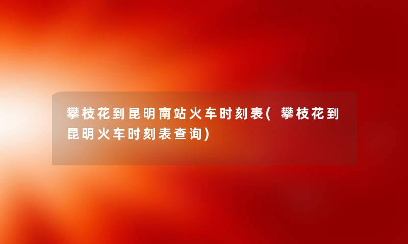攀枝花到昆明南站火车时刻表(攀枝花到昆明火车时刻表查阅) 攀枝花到昆明南站火车时刻表(攀枝花到昆明火车时刻表查阅)