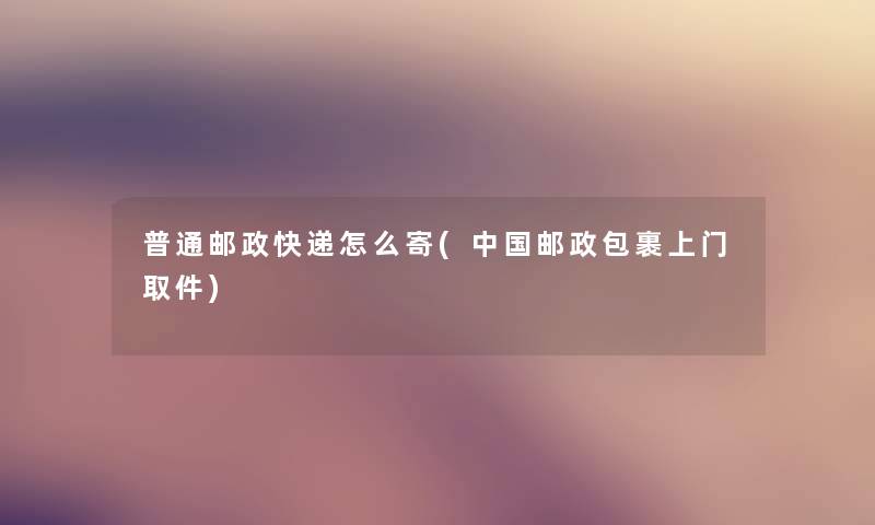 普通邮政快递怎么寄(中国邮政包裹上门取件)