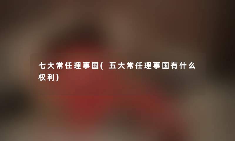 七大常任理事国(五大常任理事国有什么权利)