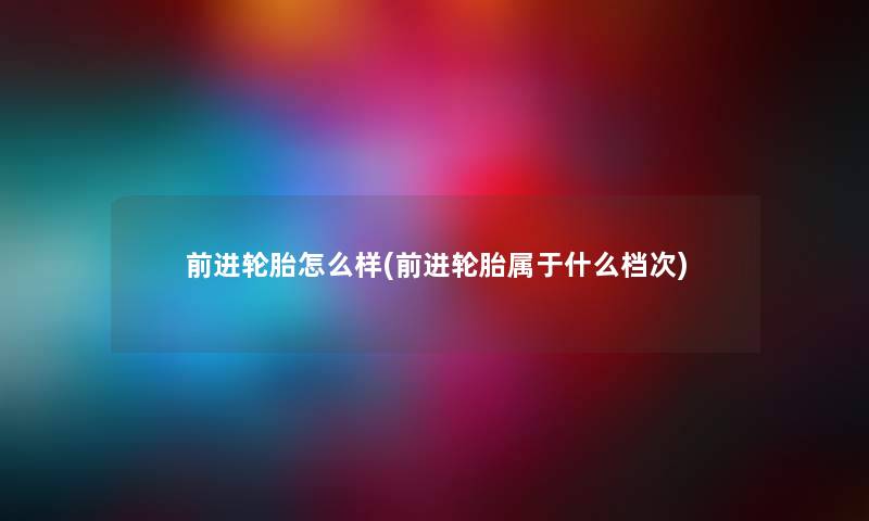 前进轮胎怎么样(前进轮胎属于什么档次) 前进轮胎怎么样(前进轮胎属于什么档次)