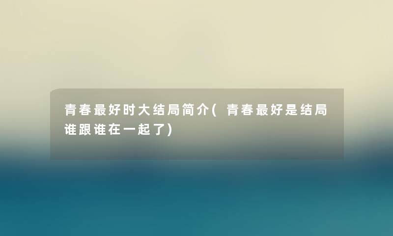 青春好时大结局简介(青春好是结局谁跟谁在一起了) 青春好时大结局简介(青春好是结局谁跟谁在一起了)