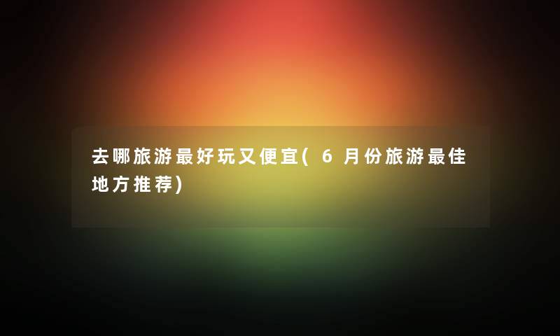 去哪旅游好玩又便宜(6月份旅游理想地方推荐) 去哪旅游好玩又便宜(6月份旅游理想地方推荐)