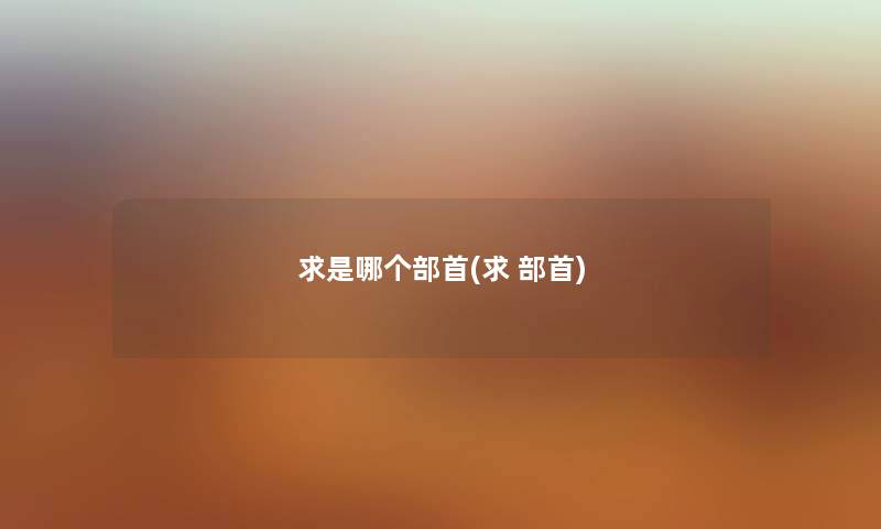 求是哪个部首(求 部首) 求是哪个部首(求 部首)