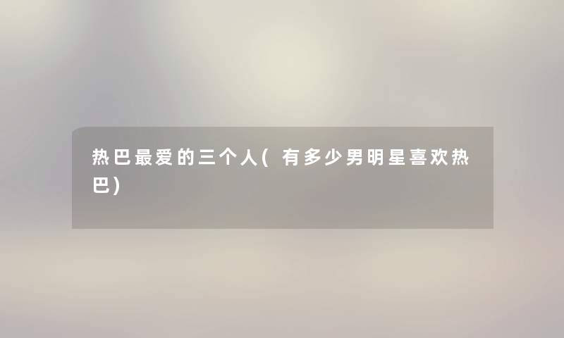 热巴爱的三个人(有多少男明星喜欢热巴) 热巴爱的三个人(有多少男明星喜欢热巴)