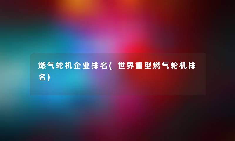 燃气轮机企业推荐(世界重型燃气轮机推荐) 燃气轮机企业推荐(世界重型燃气轮机推荐)