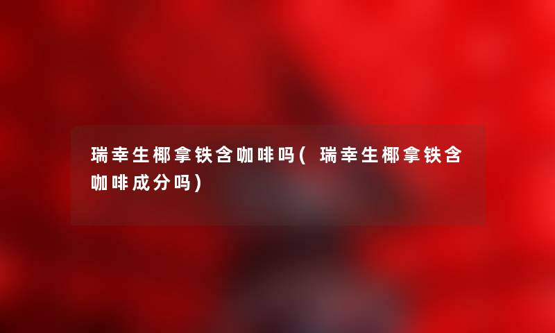 瑞幸生椰拿铁含咖啡吗(瑞幸生椰拿铁含咖啡成分吗) 瑞幸生椰拿铁含咖啡吗(瑞幸生椰拿铁含咖啡成分吗)