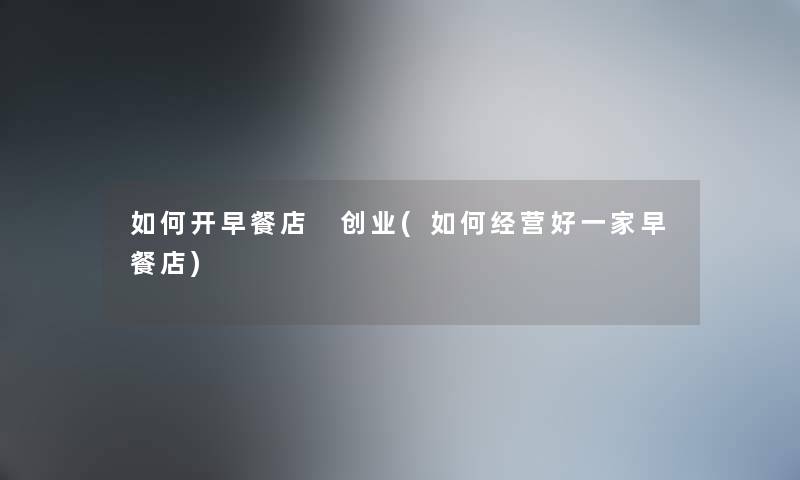 如何开早餐店 创业(如何经营好一家早餐店) 如何开早餐店 创业(如何经营好一家早餐店)
