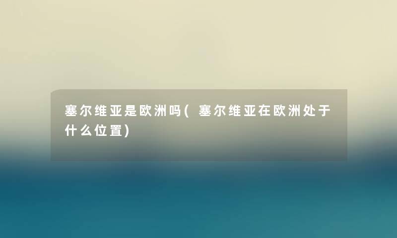 塞尔维亚是欧洲吗(塞尔维亚在欧洲处于什么位置) 塞尔维亚是欧洲吗(塞尔维亚在欧洲处于什么位置)