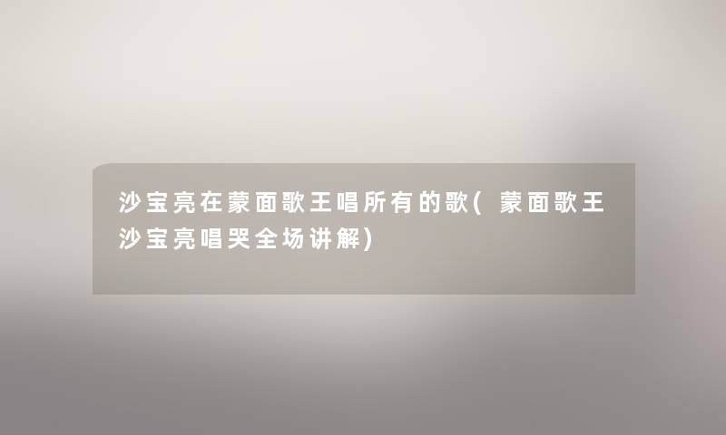 沙宝亮在蒙面歌王唱所有的歌(蒙面歌王沙宝亮唱哭全场讲解) 沙宝亮在蒙面歌王唱所有的歌(蒙面歌王沙宝亮唱哭全场讲解)