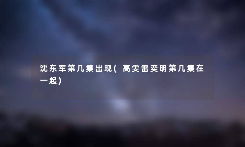 沈东军第几集出现(高雯雷奕明第几集在一起) 沈东军第几集出现(高雯雷奕明第几集在一起)