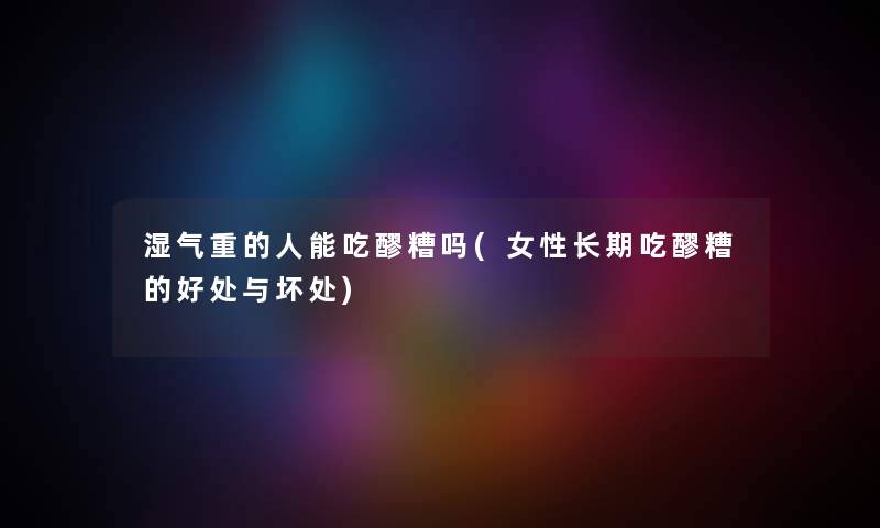 湿气重的人能吃醪糟吗(女性长期吃醪糟的好处与坏处) 湿气重的人能吃醪糟吗(女性长期吃醪糟的好处与坏处)