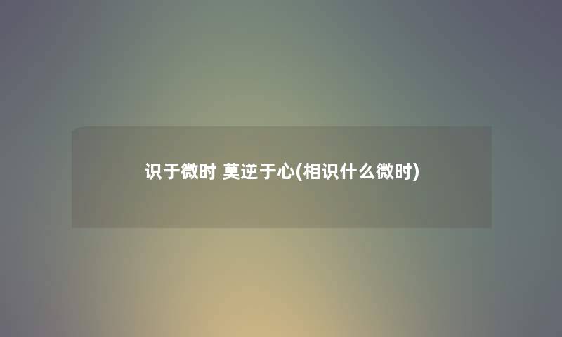 识于微时 莫逆于心(相识什么微时) 识于微时 莫逆于心(相识什么微时)
