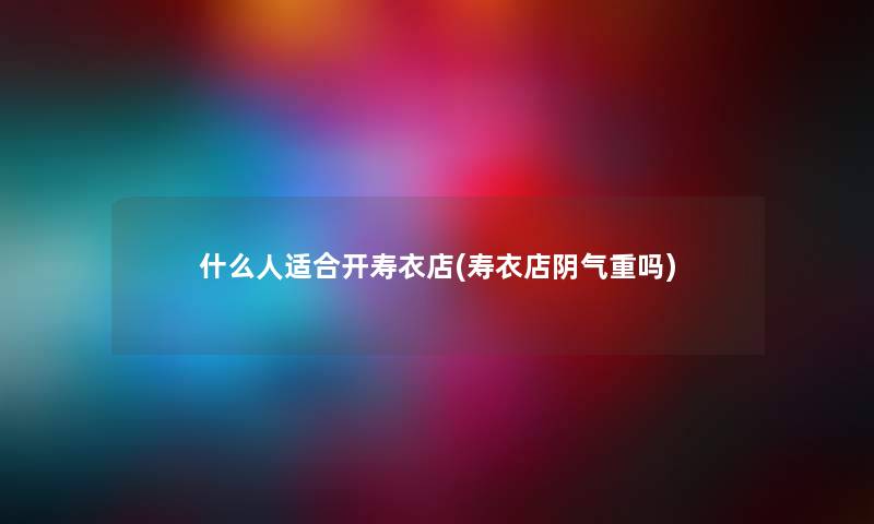 什么人适合开寿衣店(寿衣店阴气重吗) 什么人适合开寿衣店(寿衣店阴气重吗)