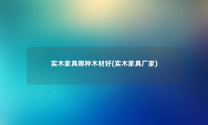 实木家具哪种木材好(实木家具厂家) 实木家具哪种木材好(实木家具厂家)
