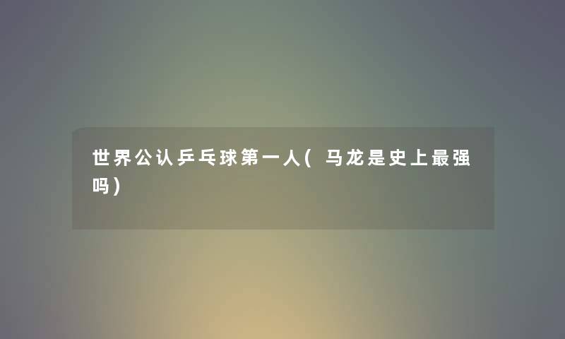世界不错乒乓球第一人(马龙是史上强吗) 世界不错乒乓球第一人(马龙是史上强吗)