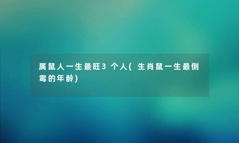 属鼠人一生旺3个人(生肖鼠一生倒霉的年龄) 属鼠人一生旺3个人(生肖鼠一生倒霉的年龄)