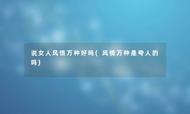 说女人风情万种好吗(风情万种是夸人的吗) 说女人风情万种好吗(风情万种是夸人的吗)