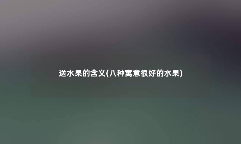 送水果的含义(八种寓意很好的水果) 送水果的含义(八种寓意很好的水果)