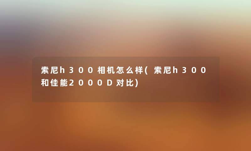 索尼h300相机怎么样(索尼h300和佳能2000D对比) 索尼h300相机怎么样(索尼h300和佳能2000D对比)