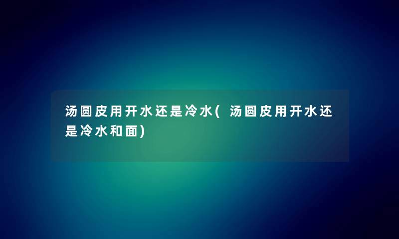 汤圆皮用开水还是冷水(汤圆皮用开水还是冷水和面) 汤圆皮用开水还是冷水(汤圆皮用开水还是冷水和面)
