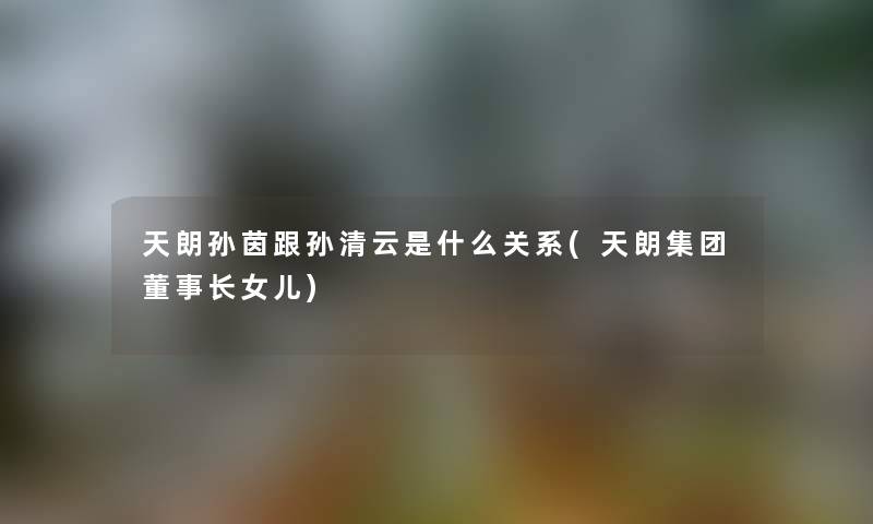 天朗孙茵跟孙清云是什么关系(天朗集团董事长想象中哈女儿) 天朗孙茵跟孙清云是什么关系(天朗集团董事长想象中哈女儿)