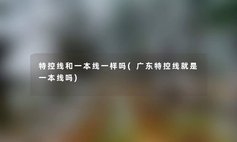 特控线和一本线一样吗(广东特控线就是一本线吗) 特控线和一本线一样吗(广东特控线就是一本线吗)