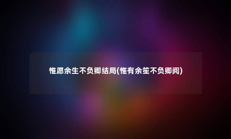惟愿余生不负卿结局(惟有余笙不负卿阅)