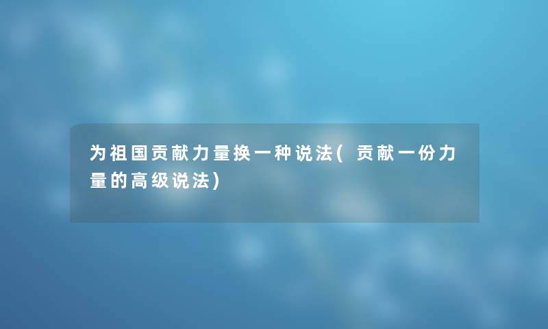 为祖国贡献力量换一种说法(贡献一份力量的高级说法) 为祖国贡献力量换一种说法(贡献一份力量的高级说法)