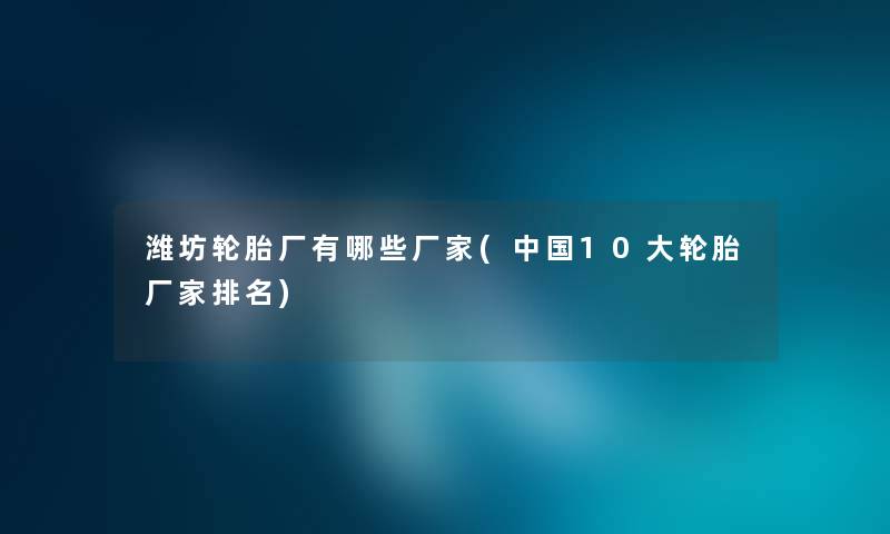 潍坊轮胎厂有哪些厂家(中国10大轮胎厂家推荐) 潍坊轮胎厂有哪些厂家(中国10大轮胎厂家推荐)