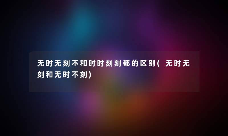 无时无刻不和时时刻刻都的区别(无时无刻和无时不刻) 无时无刻不和时时刻刻都的区别(无时无刻和无时不刻)