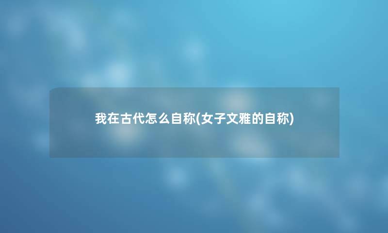 我在古代怎么自称(女子文雅的自称) 我在古代怎么自称(女子文雅的自称)