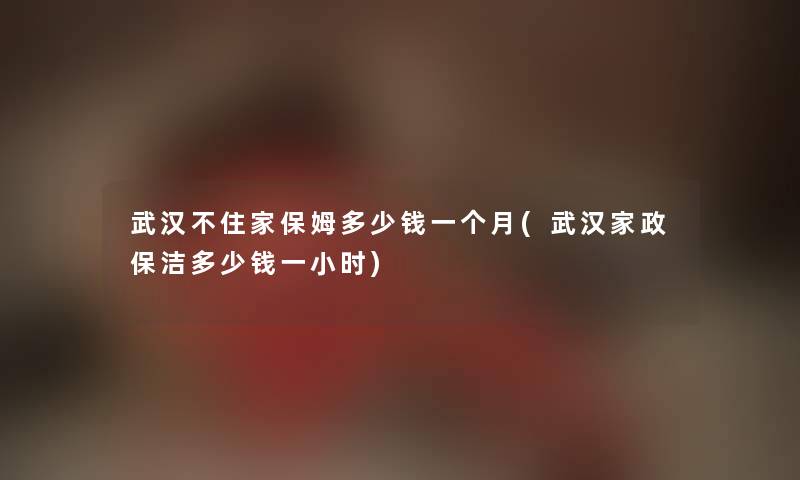 武汉不住家保姆多少钱一个月(武汉家政保洁多少钱一小时) 武汉不住家保姆多少钱一个月(武汉家政保洁多少钱一小时)