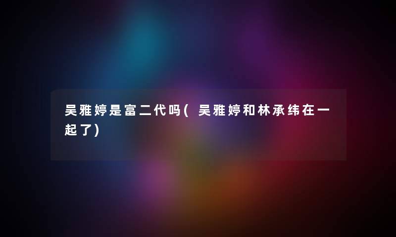 吴雅婷是富二代吗(吴雅婷和林承纬在一起了) 吴雅婷是富二代吗(吴雅婷和林承纬在一起了)