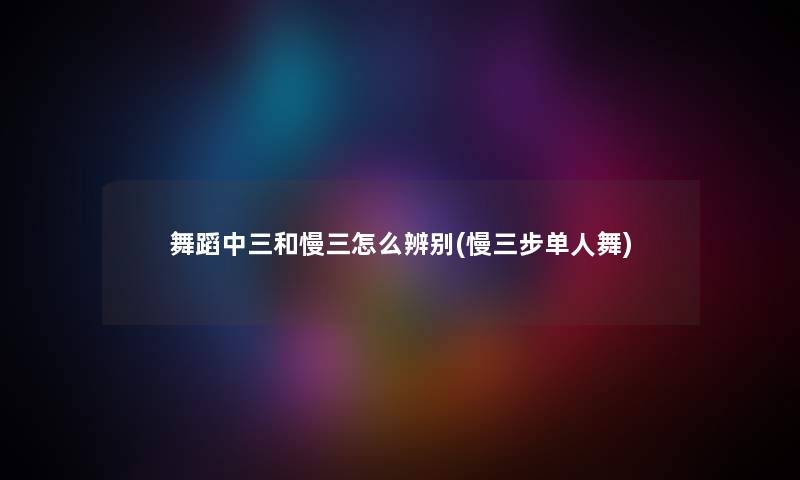 舞蹈中三和慢三怎么辨别(慢三步单人舞) 舞蹈中三和慢三怎么辨别(慢三步单人舞)