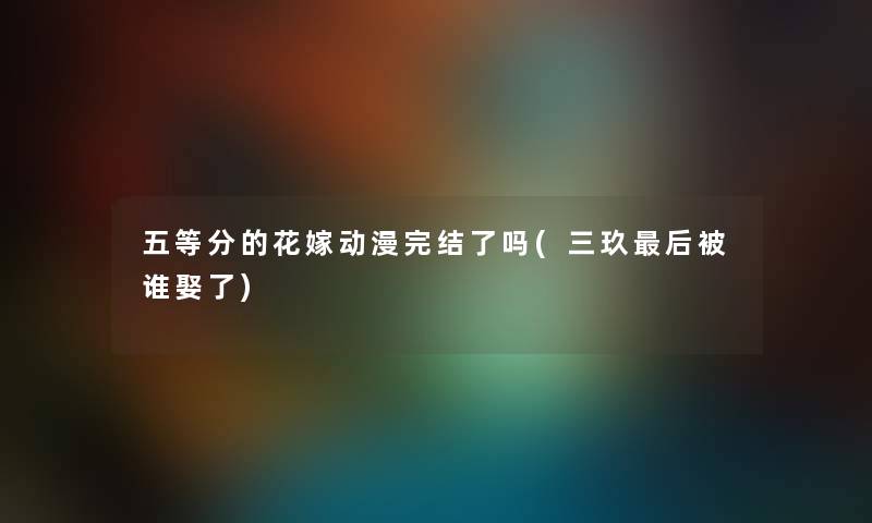 五等分的花嫁动漫完结了吗(三玖这里要说被谁娶了) 五等分的花嫁动漫完结了吗(三玖这里要说被谁娶了)