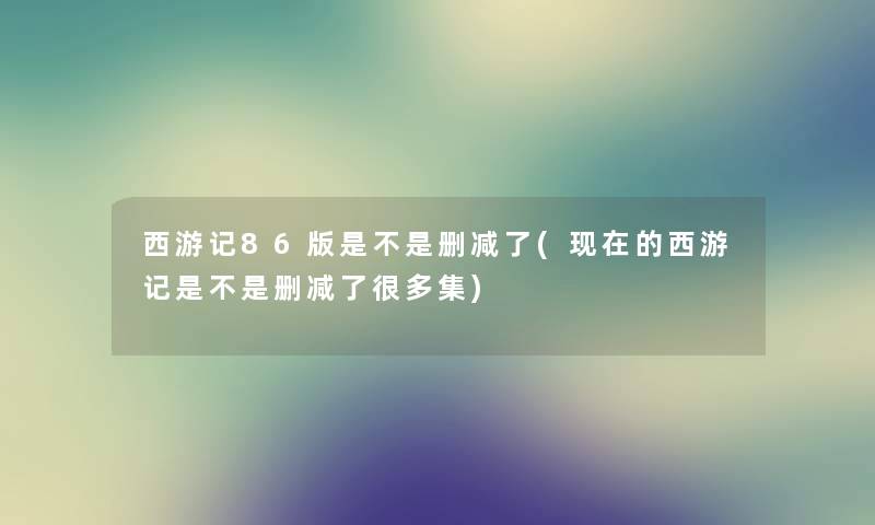 西游记86版是不是删减了(的西游记是不是删减了很多集) 西游记86版是不是删减了(的西游记是不是删减了很多集)