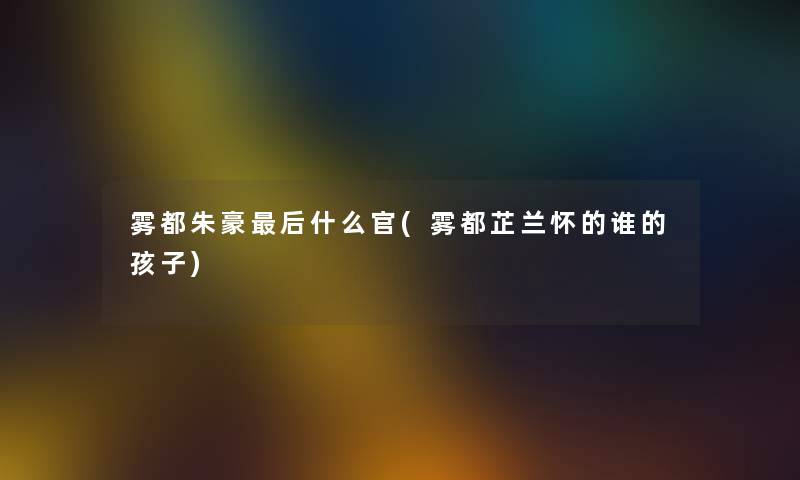 雾都朱豪这里要说什么官(雾都芷兰怀的谁的孩子) 雾都朱豪这里要说什么官(雾都芷兰怀的谁的孩子)