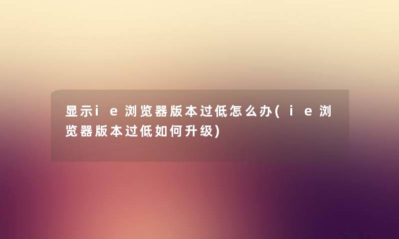 显示ie浏览器版本过低怎么办(ie浏览器版本过低如何升级) 显示ie浏览器版本过低怎么办(ie浏览器版本过低如何升级)
