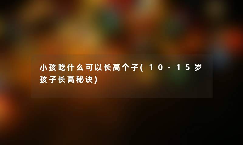 小孩吃什么可以长高个子(10-15岁孩子长高秘诀)